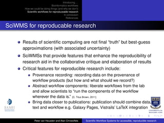 Introducing. . .
Bioinformatics workﬂows
How we could be doing things (and why we don’t)
Scientiﬁc workﬂows for reproduceable research
In conclusion
References
SciWMS for reproducable research
Results of scientiﬁc computing are not ﬁnal “truth” but best-guess
approximations (with associated uncertainty)
SciWMSs that provide features that enhance the reproducibility of
research aid in the collaborative critique and elaboration of results
Critical features for reproducible research include:
Provenance recording: recording data on the provenance of
workﬂow products (but how and what should we record?)
Abstract workﬂow components: liberate workﬂows from the lab
and allow scientists to “run the components of the workﬂow
wherever the data is.” [C. Titus Brown, 2011]
Bring data closer to publications: publication should combine data,
text and workﬂow e.g. Galaxy Pages, Vistrails’ LaTeX integration
Peter van Heusden and Alan Christoffels Scientiﬁc Workﬂow Systems for accessible, reproducible research
 