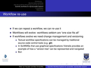 Introducing. . .
Bioinformatics workﬂows
How we could be doing things (and why we don’t)
Scientiﬁc workﬂows for reproduceable research
In conclusion
References
Workﬂow re-use
If we can repeat a workﬂow, we can re-use it
Workﬂows will evolve: workﬂows seldom are “one size ﬁts all”
If workﬂows evolve we need change management and versioning
Textual workﬂow speciﬁcations can be managed by traditional
source code control tools (e.g. git)
In SciWMSs that use graphical speciﬁcations Vistrails provides an
example of how a “version tree” can be represented and navigated
But:
Peter van Heusden and Alan Christoffels Scientiﬁc Workﬂow Systems for accessible, reproducible research
 