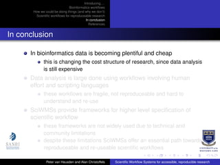 Introducing. . .
Bioinformatics workﬂows
How we could be doing things (and why we don’t)
Scientiﬁc workﬂows for reproduceable research
In conclusion
References
In conclusion
In bioinformatics data is becoming plentiful and cheap
this is changing the cost structure of research, since data analysis
is still expensive
Data analysis is large done using workﬂows involving human
effort and scripting languages
these workﬂows are fragile, not reproduceable and hard to
understand and re-use
SciWMSs provide frameworks for higher level speciﬁcation of
scientiﬁc workﬂow
these frameworks are not widely used due to technical and
community limitations
despite these limitations SciWMSs offer an essential path towards
reproduceable and re-useable scientiﬁc workﬂows
Peter van Heusden and Alan Christoffels Scientiﬁc Workﬂow Systems for accessible, reproducible research
 