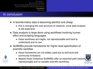 Introducing. . .
Bioinformatics workﬂows
How we could be doing things (and why we don’t)
Scientiﬁc workﬂows for reproduceable research
In conclusion
References
In conclusion
In bioinformatics data is becoming plentiful and cheap
this is changing the cost structure of research, since data analysis
is still expensive
Data analysis is large done using workﬂows involving human
effort and scripting languages
these workﬂows are fragile, not reproduceable and hard to
understand and re-use
SciWMSs provide frameworks for higher level speciﬁcation of
scientiﬁc workﬂow
these frameworks are not widely used due to technical and
community limitations
despite these limitations SciWMSs offer an essential path towards
reproduceable and re-useable scientiﬁc workﬂows
Peter van Heusden and Alan Christoffels Scientiﬁc Workﬂow Systems for accessible, reproducible research
 