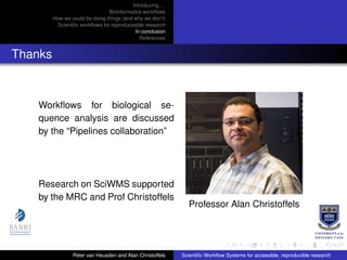 Introducing. . .
Bioinformatics workﬂows
How we could be doing things (and why we don’t)
Scientiﬁc workﬂows for reproduceable research
In conclusion
References
Thanks
Workﬂows for biological se-
quence analysis are discussed
by the “Pipelines collaboration”
Research on SciWMS supported
by the MRC and Prof Christoffels
Professor Alan Christoffels
Peter van Heusden and Alan Christoffels Scientiﬁc Workﬂow Systems for accessible, reproducible research
 
