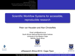 Introducing. . .
Bioinformatics workﬂows
How we could be doing things (and why we don’t)
Scientiﬁc workﬂows for reproduceable research
In conclusion
References
Scientiﬁc Workﬂow Systems for accessible,
reproducible research
Peter van Heusden and Alan Christoffels
Email: pvh@sanbi.ac.za
South African National Bioinformatics Institute
University of the Western Cape
Bellville, South Africa
eResearch Africa 2013 / Cape Town
Peter van Heusden and Alan Christoffels Scientiﬁc Workﬂow Systems for accessible, reproducible research
 