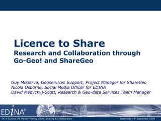 Licence to Share  Research and Collaboration through  Go-Geo! and ShareGeo Guy McGarva, Geoservices Support, Project Manager for ShareGeo  Nicola Osborne, Social Media Officer for EDINA David Medyckyj-Scott, Research & Geo-data Services Team Manager UK e-Science All Hands Meeting 2009: Sharing & Collaboration   Wednesday 9 th  December 2009 