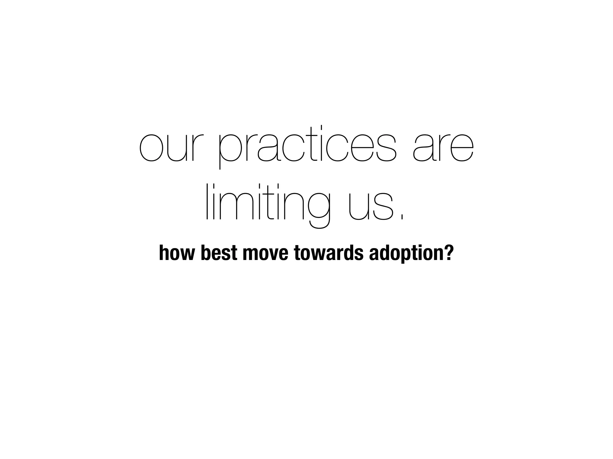our practices are
limiting us.
how best move towards adoption?
 