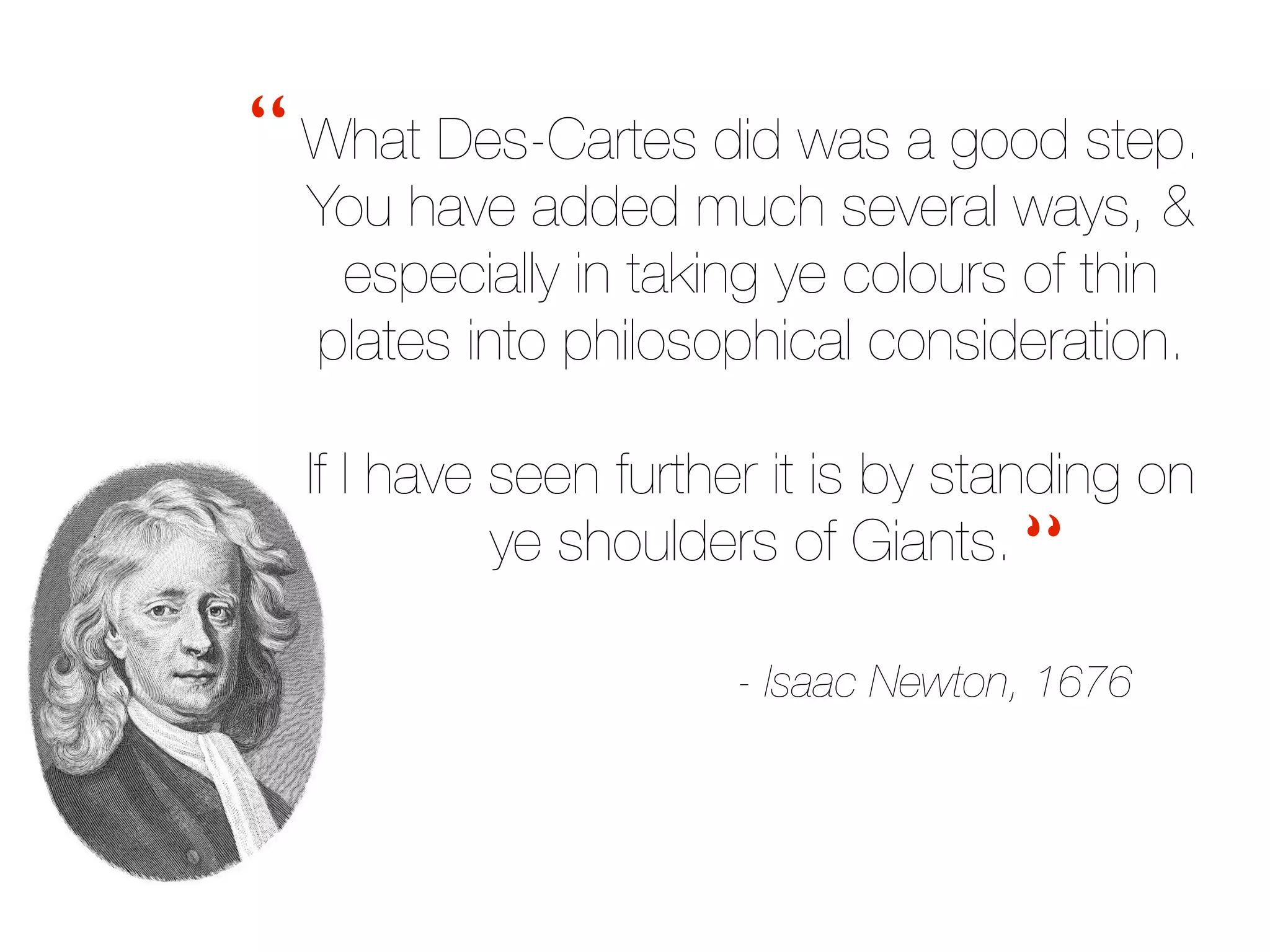 What Des-Cartes did was a good step.
You have added much several ways, &
especially in taking ye colours of thin
plates into philosophical consideration.
If I have seen further it is by standing on
ye shoulders of Giants.
- Isaac Newton, 1676
“
“
 