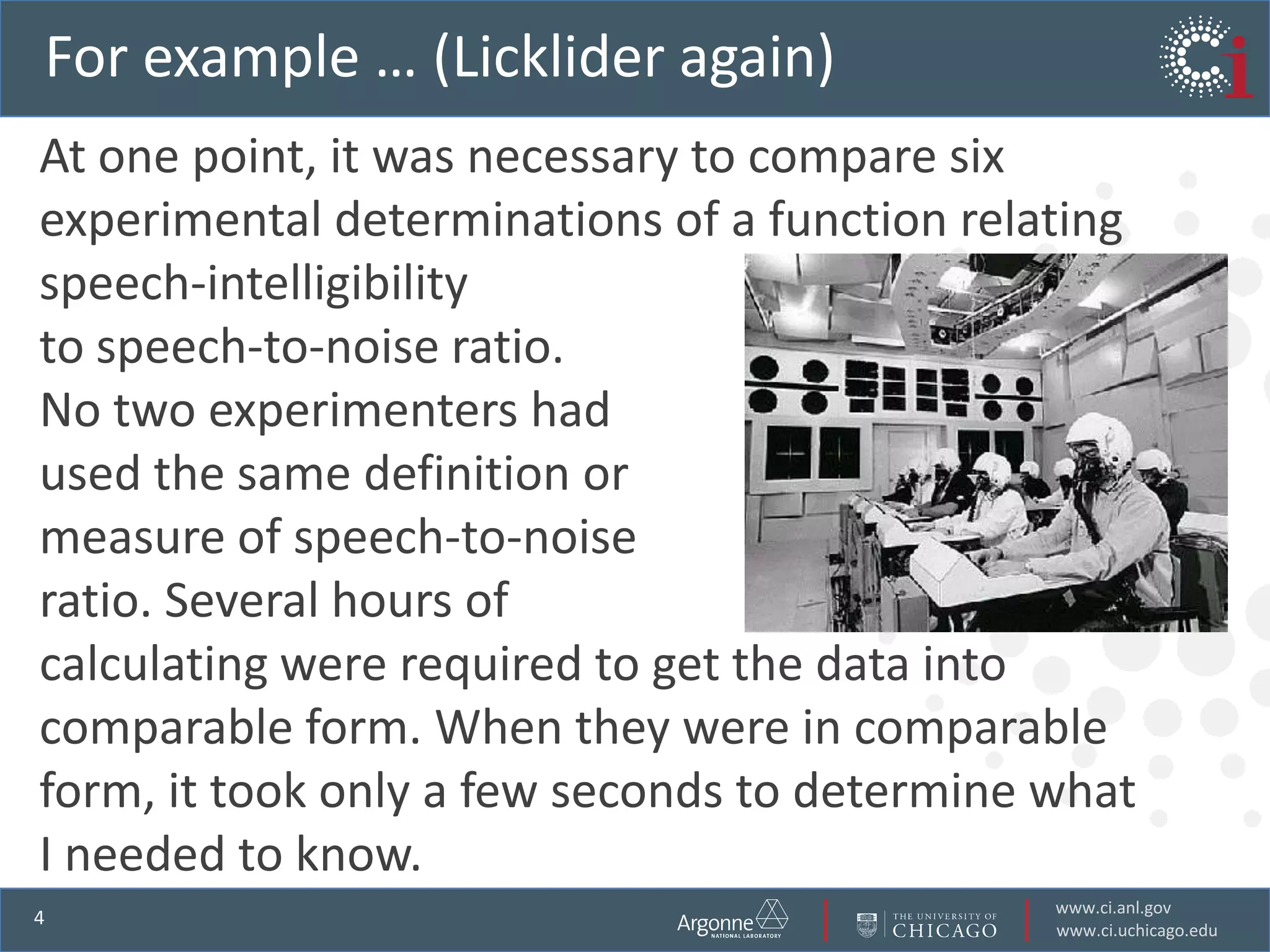 For example … (Licklider again)  At one point, it was necessary to compare six experimental determinations of a function relating speech-intelligibilityto speech-to-noise ratio. No two experimenters had used the same definition or measure of speech-to-noise ratio. Several hours of calculating were required to get the data into comparable form. When they were in comparable form, it took only a few seconds to determine what I needed to know.