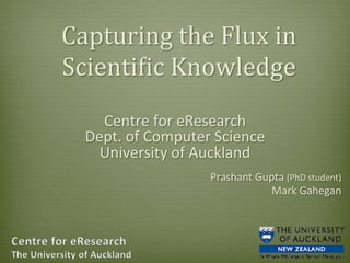 Capturing	
  the	
  Flux	
  in	
  
Scienti2ic	
  Knowledge	
  
Centre	
  for	
  eResearch	
  	
  
Dept.	
  of	
  Computer	
  Science	
  
University	
  of	
  Auckland	
  
	
  

Prashant	
  Gupta	
  (PhD	
  student)	
  	
  
Mark	
  Gahegan	
  

 