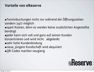 Vorteile von eReserve


       •Terminbuchungen nicht nur während der Öﬀnungszeiten
       sondern 24/7 möglich
       •spart Kosten, denn es werden keine zusätzlichen Angestellte
       benötigt
       •jeder kann sich voll und ganz auf seinen Kunden
       konzentrieren und wird nicht abgelenkt
       •sehr hohe Kundenbindung
       •neue, jüngere Kundschaft wird akquiriert
       •QR Codes machen neugierig



Montag, 18. Juni 12
 