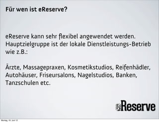 Für wen ist eReserve?



    eReserve kann sehr ﬂexibel angewendet werden.
    Hauptzielgruppe ist der lokale Dienstleistungs-Betrieb
    wie z.B.:

    Ärzte, Massagepraxen, Kosmetikstudios, Reifenhädler,
    Autohäuser, Friseursalons, Nagelstudios, Banken,
    Tanzschulen etc.




Montag, 18. Juni 12
 