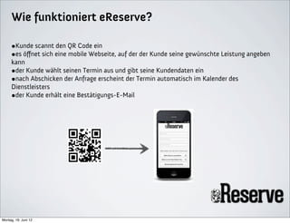 Wie funktioniert eReserve?

     •Kunde scannt den QR Code ein
     •es öﬀnet sich eine mobile Webseite, auf der der Kunde seine gewünschte Leistung angeben
     kann
     •der Kunde wählt seinen Termin aus und gibt seine Kundendaten ein
     •nach Abschicken der Anfrage erscheint der Termin automatisch im Kalender des
     Dienstleisters
     •der Kunde erhält eine Bestätigungs-E-Mail




Montag, 18. Juni 12
 