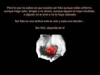 Pero lo que no sabes es que puedes ser feliz aunque estés enfermo,  aunque haga calor, tengas o no dinero, aunque alguien te haya insultado,  o alguien no te amó o no te haya valorado. Ser feliz es una actitud ante la vida y cada uno decide!...  Ser feliz, depende de ti! 
