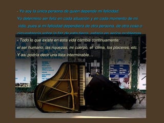-  Yo soy la única persona de quien depende mi felicidad.  Yo determino ser feliz en cada situación y en cada momento de mi  vida, pues si mi felicidad dependiera de otra persona, de otra cosa o circunstancia sobre la faz de esta tierra, estaría en serios problemas.  - Todo lo que existe en esta vida cambia continuamente:  el ser humano, las riquezas, mi cuerpo, el  clima, los placeres, etc. Y así podría decir una lista interminable… 