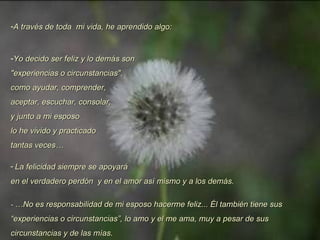 A través de toda  mi vida, he aprendido algo: Yo decido ser feliz y lo demás son  "experiencias o circunstancias",  como ayudar, comprender,  aceptar, escuchar, consolar, y junto a mi esposo lo he vivido y practicado tantas veces…  La felicidad siempre se apoyará  en el verdadero perdón  y en el amor así mismo y a los demás. -  …No es responsabilidad de mi esposo hacerme feliz... Él también tiene sus “experiencias o circunstancias”, lo amo y el me ama, muy a pesar de sus circunstancias y de las mías. 