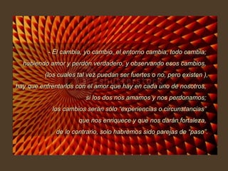 - Él cambia, yo cambio, el entorno cambia, todo cambia;  habiendo amor y perdón verdadero, y observando esos cambios,  (los cuales tal vez puedan ser fuertes o no, pero existen ), hay que enfrentarlos con el amor que hay en cada uno de nosotros,  si los dos nos amamos y nos perdonamos;  los cambios serán sólo “experiencias o circunstancias”  que nos enriquece y que nos darán fortaleza,  de lo contrario, solo habremos sido parejas de “paso”. 