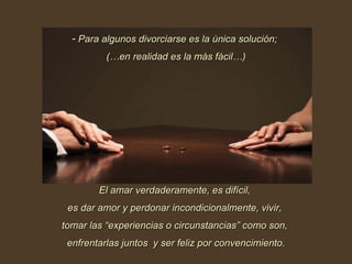 Para algunos divorciarse es la única solución;  (…en realidad es la más fácil…) El amar verdaderamente, es difícil,  es dar amor y perdonar incondicionalmente, vivir,  tomar las “experiencias o circunstancias” como son,  enfrentarlas juntos  y ser feliz por convencimiento. 