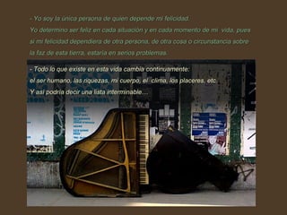 - Yo soy la única persona de quien depende mi felicidad.  Yo determino ser feliz en cada situación y en cada momento de mi  vida, pues si mi felicidad dependiera de otra persona, de otra cosa o circunstancia sobre la faz de esta tierra, estaría en serios problemas.  - Todo lo que existe en esta vida cambia continuamente:  el ser humano, las riquezas, mi cuerpo, el  clima, los placeres, etc. Y así podría decir una lista interminable… 
