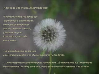 A través de toda  mi vida, he aprendido algo: Yo decido ser feliz y lo demás son  "experiencias o circunstancias",  como ayudar, comprender,  aceptar, escuchar, consolar, y junto a mi esposo lo he vivido y practicado tantas veces…  La felicidad siempre se apoyará  en el verdadero perdón  y en el amor así mismo y a los demás. - …No es responsabilidad de mi esposo hacerme feliz... Él también tiene sus “experiencias o circunstancias”, lo amo y el me ama, muy a pesar de sus circunstancias y de las mías. 