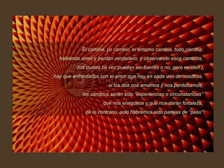 - Él cambia, yo cambio, el entorno cambia, todo cambia;  habiendo amor y perdón verdadero, y observando esos cambios,  (los cuales tal vez puedan ser fuertes o no, pero existen ), hay que enfrentarlos con el amor que hay en cada uno de nosotros,  si los dos nos amamos y nos perdonamos;  los cambios serán sólo “experiencias o circunstancias”  que nos enriquece y que nos darán fortaleza,  de lo contrario, solo habremos sido parejas de “paso”. 
