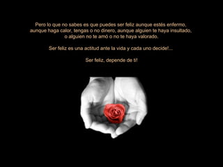Pero lo que no sabes es que puedes ser feliz aunque estés enfermo,  aunque haga calor, tengas o no dinero, aunque alguien te haya insultado,  o alguien no te amó o no te haya valorado. Ser feliz es una actitud ante la vida y cada uno decide!...  Ser feliz, depende de ti! 