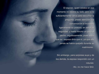 El esposo, quien estaba en ese momento no estaba su lado, pero sí lo suficientemente cerca para escuchar la pregunta, prestó atención a la conversación e incorporó ligeramente su postura, en señal de seguridad, y hasta hinchó un poco el pecho, orgullosamente, pues sabía que su  esposa diría que sí, ya que ella jamás se había quejado durante su matrimonio.  Sin embargo, para sorpresa suya y de los demás, la esposa respondió con un rotundo    -No, no me hace feliz. 