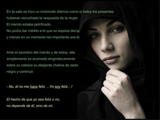 En la sala se hizo un incómodo silencio como si todos los presentes hubieran escuchado la respuesta de la mujer.  El marido estaba petrificado.  No podía dar crédito a lo que su esposa decía,  y menos en un momento tan importante ara él. Ante el asombro del marido y de todos, ella simplemente se acomodó enigmáticamente sobre su cabeza su elegante chalina de seda negra y continuó: - No, él no me  hace  feliz …Yo  soy  feliz…!  El hecho de que yo sea feliz o no,  no depende de él, sino de mí.  