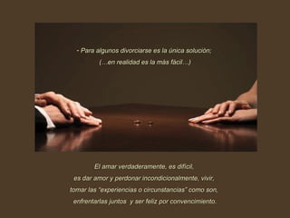 Para algunos divorciarse es la única solución;  (…en realidad es la más fácil…) El amar verdaderamente, es difícil,  es dar amor y perdonar incondicionalmente, vivir,  tomar las “experiencias o circunstancias” como son,  enfrentarlas juntos  y ser feliz por convencimiento. 