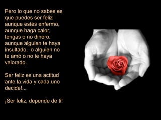 Pero lo que no sabes es que puedes ser feliz  aunque estés enfermo,  aunque haga calor, tengas o no dinero, aunque alguien te haya insultado,  o alguien no te amó o no te haya valorado. Ser feliz es una actitud ante la vida y cada uno decide!...  ¡Ser feliz, depende de ti! 