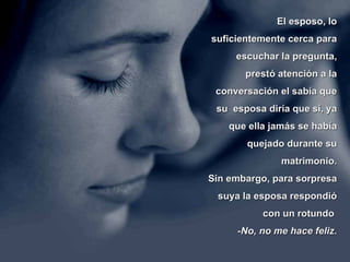 El esposo, lo suficientemente cerca para escuchar la pregunta, prestó atención a la conversación el sabía que su  esposa diría que sí, ya que ella jamás se había quejado durante su matrimonio. Sin embargo, para sorpresa suya la esposa respondió con un rotundo    -No, no me hace feliz. 