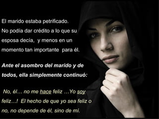 El marido estaba petrificado.  No podía dar crédito a lo que su esposa decía,  y menos en un momento tan importante  para él. Ante el asombro del marido y de todos, ella simplemente continuó: No, él… no me  hace  feliz …Yo  soy  feliz…!  El hecho de que yo sea feliz o no, no depende de él, sino de mí.  
