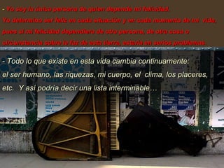 -  Yo soy la única persona de quien depende mi felicidad.  Yo determino ser feliz en cada situación y en cada momento de mi  vida, pues si mi felicidad dependiera de otra persona, de otra cosa o circunstancia sobre la faz de esta tierra, estaría en serios problemas .  - Todo lo que existe en esta vida cambia continuamente:  el ser humano, las riquezas, mi cuerpo, el  clima, los placeres, etc.  Y así podría decir una lista interminable… 