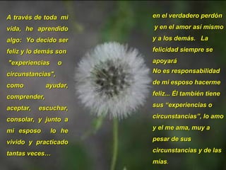 A través de toda  mi vida, he aprendido algo:  Yo decido ser feliz y lo demás son  "experiencias o circunstancias",  como ayudar, comprender, aceptar, escuchar, consolar, y junto a mi esposo  lo he vivido y practicado tantas veces…  en el verdadero perdón  y en el amor así mismo y a los demás.  La felicidad siempre se apoyará  No es responsabilidad de mi esposo hacerme feliz... Él también tiene sus “experiencias o circunstancias”, lo amo y el me ama, muy a pesar de sus circunstancias y de las mías . 