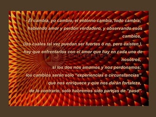 - Él cambia, yo cambio, el entorno cambia, todo cambia;  habiendo amor y perdón verdadero, y observando esos cambios,  (los cuales tal vez puedan ser fuertes o no, pero existen ), hay que enfrentarlos con el amor que hay en cada uno de nosotros,  si los dos nos amamos y nos perdonamos;  los cambios serán sólo “experiencias o circunstancias”  que nos enriquece y que nos darán fortaleza,  de lo contrario, solo habremos sido parejas de “paso”. 