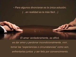 Para algunos divorciarse es la única solución;  (…en realidad es la más fácil…) El amar verdaderamente, es difícil,  es dar amor y perdonar incondicionalmente, vivir,  tomar las “experiencias o circunstancias” como son,  enfrentarlas juntos  y ser feliz por convencimiento. 