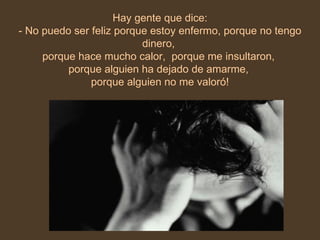 Hay gente que dice: - No puedo ser feliz porque estoy enfermo, porque no tengo dinero,  porque hace mucho calor,  porque me insultaron,  porque alguien ha dejado de amarme,  porque alguien no me valoró! 