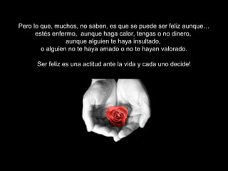 Pero lo que, muchos, no saben, es que se puede ser feliz aunque… estés enfermo,  aunque haga calor, tengas o no dinero,  aunque alguien te haya insultado,  o alguien no te haya amado o no te hayan valorado. Ser feliz es una actitud ante la vida y cada uno decide! Ser feliz, depende de ti! 