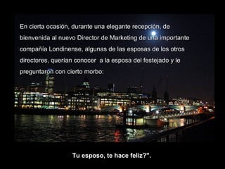 En cierta ocasión, durante una elegante recepción, de bienvenida al nuevo Director de Marketing de una importante compañía Londinense, algunas de las esposas de los otros directores, querían conocer  a la esposa del festejado y le preguntaron con cierto morbo: Tu esposo, te hace feliz?".  