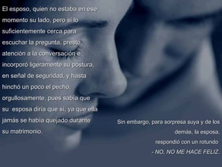 El esposo, quien no estaba en ese momento su lado, pero sí lo suficientemente cerca para escuchar la pregunta, prestó atención a la conversación e incorporó ligeramente su postura, en señal de seguridad, y hasta hinchó un poco el pecho, orgullosamente, pues sabía que su  esposa diría que sí, ya que ella jamás se había quejado durante su matrimonio.  Sin embargo, para sorpresa suya y de los demás, la esposa, respondió con un rotundo    - NO, NO ME HACE FELIZ. 