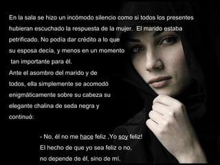 En la sala se hizo un incómodo silencio como si todos los presentes hubieran escuchado la respuesta de la mujer.  El marido estaba petrificado. No podía dar crédito a lo que su esposa decía, y menos en un momento tan importante para él.  Ante el asombro del marido y de todos, ella simplemente se acomodó enigmáticamente sobre su cabeza su elegante chalina de seda negra y continuó: - No, él no me  hace  feliz ,Yo  soy  feliz!  El hecho de que yo sea feliz o no,  no depende de él, sino de mí.  