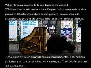 YO soy la única persona de la que depende mi felicidad.  YO determino ser feliz en cada situación y en cada momento de mi vida, pues si mi felicidad dependiera de otra persona, de otra cosa o de circunstancias sobre la faz de esta tierra, estaría en serios problemas.  - Todo lo que existe en esta vida cambia continuamente: El ser humano, las riquezas, mi cuerpo, el  clima, los placeres, etc. Y así podría decir una lista interminable… 