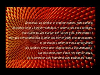 - Él cambia, yo cambio, el entorno cambia, todo cambia;  habiendo amor y perdón verdadero, y observando esos cambios,  (los cuales tal vez puedan ser fuertes o no, pero existen ), hay que enfrentarlos con el amor que hay en cada uno de nosotros,  si los dos nos amamos y nos perdonamos;  los cambios serán sólo “experiencias o circunstancias”  que nos enriquecen y que nos dan fortaleza,  de lo contrario, solo habremos sido parejas de “paso”. 