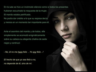 En la sala se hizo un incómodo silencio como si todos los presentes hubieran escuchado la respuesta de la mujer.  El marido estaba petrificado.  No podía dar crédito a lo que su esposa decía,  y menos en un momento tan importante para él. Ante el asombro del marido y de todos, ella simplemente se acomodó enigmáticamente sobre su cabeza su elegante chalina de seda negra y continuó: - No, él no me  hace  feliz …Yo  soy  feliz…!  El hecho de que yo sea feliz o no,  no depende de él, sino de mí.  