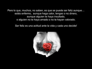 Pero lo que, muchos, no saben, es que se puede ser feliz aunque…
estés enfermo, aunque haga calor, tengas o no dinero,
aunque alguien te haya insultado,
o alguien no te haya amado o no te hayan valorado.
Ser feliz es una actitud ante la vida y cada uno decide!
Ser feliz, depende de ti!

 