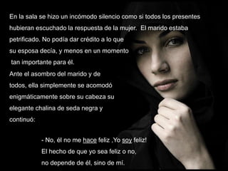 En la sala se hizo un incómodo silencio como si todos los presentes
hubieran escuchado la respuesta de la mujer. El marido estaba

petrificado. No podía dar crédito a lo que
su esposa decía, y menos en un momento
tan importante para él.
Ante el asombro del marido y de
todos, ella simplemente se acomodó
enigmáticamente sobre su cabeza su
elegante chalina de seda negra y
continuó:
- No, él no me hace feliz ,Yo soy feliz!
El hecho de que yo sea feliz o no,
no depende de él, sino de mí.

 