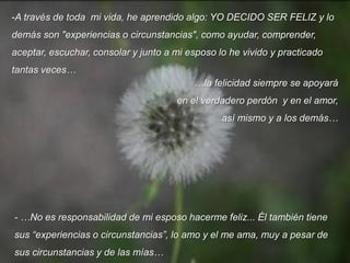 -A través de toda mi vida, he aprendido algo: YO DECIDO SER FELIZ y lo
demás son "experiencias o circunstancias", como ayudar, comprender,
aceptar, escuchar, consolar y junto a mi esposo lo he vivido y practicado
tantas veces…
…la felicidad siempre se apoyará
en el verdadero perdón y en el amor,
así mismo y a los demás…

- …No es responsabilidad de mi esposo hacerme feliz... Él también tiene
sus “experiencias o circunstancias”, lo amo y el me ama, muy a pesar de

sus circunstancias y de las mías…

 