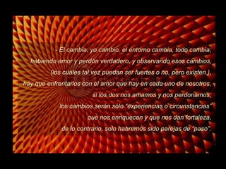 - Él cambia, yo cambio, el entorno cambia, todo cambia;
habiendo amor y perdón verdadero, y observando esos cambios,

(los cuales tal vez puedan ser fuertes o no, pero existen ),
hay que enfrentarlos con el amor que hay en cada uno de nosotros,
si los dos nos amamos y nos perdonamos;

los cambios serán sólo “experiencias o circunstancias”
que nos enriquecen y que nos dan fortaleza,
de lo contrario, solo habremos sido parejas de “paso”.

 