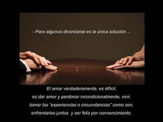 - Para algunos divorciarse es la única solución…

El amar verdaderamente, es difícil,
es dar amor y perdonar incondicionalmente, vivir,
tomar las “experiencias o circunstancias” como son,

enfrentarlas juntos y ser feliz por convencimiento.

 