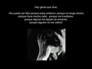 Hay gente que dice:
- No puedo ser feliz porque estoy enfermo, porque no tengo dinero,
porque hace mucho calor, porque me insultaron,
porque alguien ha dejado de amarme,
porque alguien no me valoró!

 