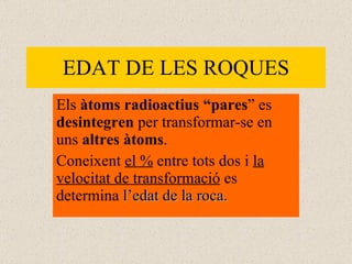 EDAT DE LES ROQUES Els  àtoms radioactius “pares ” es  desintegren  per transformar-se en uns  altres àtoms .  Coneixent  el %  entre tots dos i  la velocitat de transformació  es determina  l’edat de la roca. 