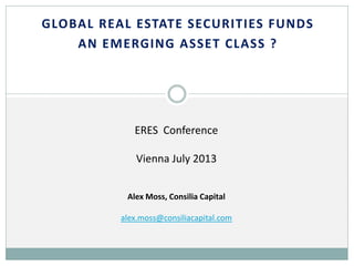 GLOBAL REAL ESTATE SECURITIES FUNDS
AN EMERGING ASSET CLASS ?

ERES Conference
Vienna July 2013
Alex Moss, Consilia Capital
alex.moss@consiliacapital.com

 
