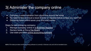 3| Administer the company online
● Company e-administration from anywhere around the world
● No need to hire and trust a local director or representative (unless you want to!)
● Declaring taxes online saves your time and money
Steps for administering company:
1. Manage company online in e-Business Register
2. Declare taxes at the e-Tax Board
3. Use state provided online accounting software
The state provided online accounting software is currently in Estonian only and will be translated soon.
 